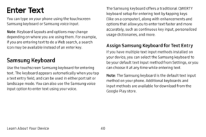 Page 47Learn About Your Device40
Enter Text
You can type on your phone using the touchscreen 
Samsung keyboard or Samsung voice input.
Note: Keyboard layouts and options may change 
depending on where you are using them. For example, 
if you are entering text to do a Web search, a search 
icon may be available instead of an enter key.
Samsung Keyboard
Use the touchscreen Samsung keyboard for entering 
text. The keyboard appears automatically when you tap 
a text entry field, and can be used in either portrait...