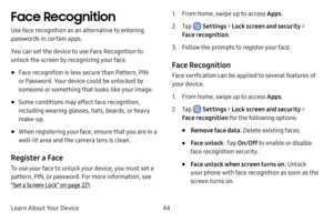 Page 51Learn About Your Device44
Face Recognition
Use face recognition as an alternative to entering 
passwords in certain apps.
You can set the device to use Face Recognition to 
unlock the screen by recognizing your face.
• Face recognition is less secure than Pattern, PIN 
or Password. Your device could be unlocked by 
someone or something that looks like your image.
• Some conditions may affect face recognition, 
including wearing glasses, hats, beards, or heavy 
make-up.
• When registering your face,...