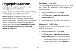 Page 52Learn About Your Device45
Fingerprint Scanner
Use fingerprint recognition as an alternative to 
entering passwords in certain apps. 
You can also use your fingerprint to verify your identity 
when logging in to your Samsung account.
Note: Fingerprint recognition uses the unique 
characteristics of each fingerprint to enhance the 
security of your device. The likelihood of the fingerprint 
sensor confusing even small areas of two different 
fingerprints is very low. But in rare cases, the sensor 
may...