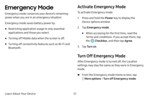 Page 58Learn About Your Device51
Emergency Mode 
Emergency mode conserves your device’s remaining 
power when you are in an emergency situation.
Emergency mode saves battery power by:
• Restricting application usage to only essential 
applications and those you select.
• Turning off Mobile data when the screen is off.
• Turning off connectivity features such as Wi-Fi and 
Bluetooth.
Activate Emergency Mode
To activate Emergency mode:
1. Press and hold the Power key to display the 
Device options window.
2. Tap...