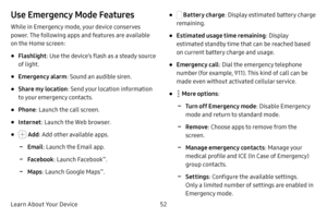 Page 59Learn About Your Device52
Use Emergency Mode Features
While in Emergency mode, your device conserves 
power. The following apps and features are available 
on the Home screen:
• Flashlight: Use the device’s flash as a steady source 
of light.
• Emergency alarm : Sound an audible siren.
• Share my location : Send your location information 
to your emergency contacts.
• Phone : Launch the call screen.
• Internet : Launch the Web browser.
•  Add: Add other available apps.
 -Email : Launch the Email app....
