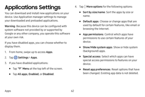 Page 6962
Apps
Applications Settings 
You can download and install new applications on your 
device. Use Application manager settings to manage 
your downloaded and preloaded applications.
Warning : Because this device can be configured with 
system software not provided by or supported by 
Google or any other company, you operate this software 
at your own risk.
If you have disabled apps, you can choose whether to 
display them.
1. From home, swipe up to access Apps .
2. Tap  Settings > Apps .
3. If you have...