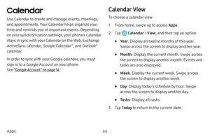 Page 7366
Apps
Calendar
Use Calendar to create and manage events, meetings, 
and appointments. Your Calendar helps organize your 
time and reminds you of important events. Depending 
on your synchronization settings, your phone’s Calendar 
stays in sync with your Calendar on the Web, Exchange 
ActiveSync calendar, Google Calendar
™, and Outlook® 
calendar.
In order to sync with your Google calendar, you must 
sign in to a Google Account on your phone.  
See “Google Account” on page  14.
Calendar View
To choose...