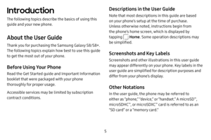 Page 12 5
Introduction
The following topics describe the basics of using this 
guide and your new phone.
About the User Guide
Thank you for purchasing the Samsung Galaxy S8/S8+. 
The following topics explain how best to use this guide 
to get the most out of your phone.
Before Using Your Phone
Read the Get Started guide and Important Information 
booklet that were packaged with your phone 
thoroughly for proper usage.
Accessible services may be limited by subscription 
contract conditions.
Descriptions in the...