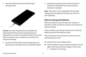 Page 16Set Up Your Device9
1. Insert the USB cable into the USB charger/
Accessory port.
Caution: Use only charging devices and batteries 
approved by Samsung. Samsung accessories are 
designed for your device to maximize battery life. Using 
other accessories may invalidate your warranty and 
may cause damage.
2. Connect the USB cable to the charging head, and 
then plug the charging head into a standard outlet.
3. Unplug the charging head from the outlet and 
remove the USB cable from the device when...