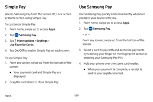 Page 156149
Apps
Simple Pay
Access Samsung Pay from the Screen off, Lock Screen 
or Home screen using Simple Pay. 
To customize Simple Pay:
1. From home, swipe up to access Apps . 
2. Tap  Samsung Pay.
3. Tap  More options  > Settings  > 
Use Favorite Cards .
4. Tap On/Off  to enable Simple Pay on each screen. 
To use Simple Pay:
1. From any screen, swipe up from the bottom of the 
screen.
• Your payment card and Simple Pay are 
displayed. 
2. Drag the card down to close Simple Pay.
Use Samsung Pay
Use Samsung...