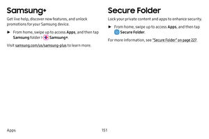 Page 158151
Apps
Samsung+
Get live help, discover new features, and unlock 
promotions for your Samsung device. 
 ► From home, swipe up to access Apps , and then tap 
Samsung folder > 
 Samsung+ .
Visit samsung.com/us/samsung-plus to learn more.
Secure Folder
Lock your private content and apps to enhance security.
 ► From home, swipe up to access Apps , and then tap 
 Secure Folder.
For more information, see  “Secure Folder” on page 227. 