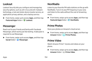 Page 161154
Apps
Lookout
Lookout Security lets you configure and manage key 
security options, such as anti-virus and anti-malware 
technology, a lost and stolen device locator service, an 
application privacy adviser, and a backup service.
 ► From home, swipe up to access Apps , and then tap 
Featured Apps  folder > 
 Lookout.
Messenger
Reach out to your friends and family with Facebook 
Messenger, which works just like texting. A data plan is 
required to use Messenger.
 ►From home, swipe up to access Apps ,...