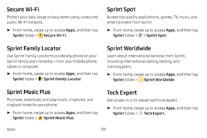 Page 162155
Apps
Secure Wi-Fi
Protect your data usage privacy when using unsecured 
public Wi-Fi hotspots.
 ► From home, swipe up to access Apps , and then tap 
Sprint folder > 
 Secure Wi-Fi . 
Sprint Family Locator
Use Sprint Family Locator to locate any phone on your 
Sprint family plan instantly — from your mobile phone, 
tablet or computer.
 ►From home, swipe up to access Apps , and then tap 
Sprint folder > 
 Sprint Family Locator . 
Sprint Music Plus
Purchase, download, and play music, ringtones, and...