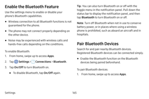 Page 172Settings165
Enable the Bluetooth Feature
Use the settings menu to enable or disable your 
phone’s Bluetooth capabilities.
• Wireless connection to all Bluetooth functions is not 
guaranteed for the phone.
• The phone may not connect properly depending on 
the other device.
• Noise may be experienced with wireless calls and 
hands‑free calls depending on the conditions.
To enable Bluetooth:
1. From home, swipe up to access Apps.
2. Tap  Settings >  Connections  > Bluetooth .
3. Tap On/Off  to turn...