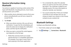 Page 175Settings168
Receive Information Using 
Bluetooth
Your phone is capable of receiving a wide variety of file 
types with Bluetooth, including pictures, music tracks, 
and documents such as PDFs.
1. When another device attempts to send a file to your 
phone using Bluetooth, you will see a request to 
accept the file.
2. Tap Accept .
• When your phone receives a file, you will see a 
notification. To open the file immediately, pull 
down the status bar to display the notification 
panel, and then tap the...