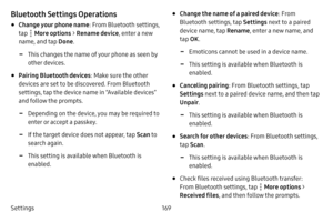 Page 176Settings169
Bluetooth Settings Operations
• Change your phone name: From Bluetooth settings, 
tap 
 More options  > Rename device , enter a new 
name, and tap  Done.
 -This changes the name of your phone as seen by 
other devices.
• Pairing Bluetooth devices : Make sure the other 
devices are set to be discovered. From Bluetooth 
settings, tap the device name in “Available devices” 
and follow the prompts.
 -Depending on the device, you may be required to 
enter or accept a passkey.
 -If the target...