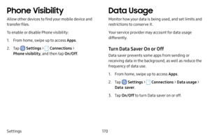 Page 177Settings170
Phone Visibility
Allow other devices to find your mobile device and 
transfer files.
To enable or disable Phone visibility:
1. From home, swipe up to access Apps.
2. Tap  Settings >  Connections  > 
Phone visibility , and then tap On/Off.
Data Usage
Monitor how your data is being used, and set limits and 
restrictions to conserve it.
Your service provider may account for data usage 
differently.
Turn Data Saver On or Off
Data saver prevents some apps from sending or 
receiving data in the...