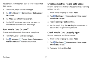 Page 178Settings171
You can also permit certain apps to have unrestricted 
data usage.
1. From home, swipe up to access Apps
.
2. Tap  Settings >  Connections  > Data usage > 
Data saver .
3. Tap Allow app while Data saver on .
4. Tap On/Off next to each app that you want to 
permit to have unrestricted data usage.
Turn Mobile Data On or Off
Enable or disable mobile data use on your phone.
1. From home, swipe up to access Apps .
2. Tap  Settings >  Connections  > Data usage > 
Mobile data to turn mobile data on...