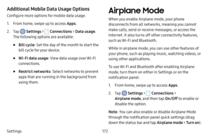 Page 179Settings172
Additional Mobile Data Usage Options
Configure more options for mobile data usage.
1. From home, swipe up to access Apps.
2. Tap  Settings >  Connections  > Data usage . 
The following options are available:
• Bill cycle : Set the day of the month to start the 
bill cycle for your device.
• Wi‑Fi data usage : View data usage over Wi‑Fi 
connections.
• Restrict networks : Select networks to prevent 
apps that are running in the background from 
using them.
Airplane Mode
When you enable...