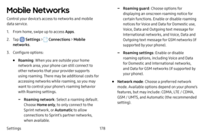 Page 185Settings178
Mobile Networks
Control your device’s access to networks and mobile 
data service.
1. From home, swipe up to access Apps.
2. Tap  Settings >  Connections  > Mobile 
networks .
3. Configure options:
• Roaming: When you are outside your home 
network area, your phone can still connect to 
other networks that your provider supports 
using roaming. There may be additional costs for 
accessing networks while roaming, so you may 
want to control your phone’s roaming behavior 
with Roaming...