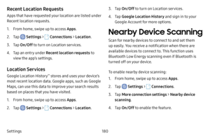 Page 187Settings180
Recent Location Requests
Apps that have requested your location are listed under 
Recent location requests.
1. From home, swipe up to access Apps.
2. Tap  Settings >  Connections  > Location .
3. Tap On/Off  to turn on Location services.
4. Tap an entry under Recent location requests to 
view the app’s settings.
Location Services
Google Location History™ stores and uses your device’s 
most recent location data. Google apps, such as Google 
Maps, can use this data to improve your search...