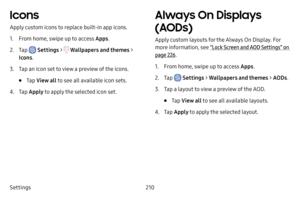 Page 217Settings210
Icons
Apply custom icons to replace built‑in app icons.
1. From home, swipe up to access Apps .
2. Tap  Settings >  Wallpapers and themes  > 
Icons .
3. Tap an icon set to view a preview of the icons.
• Tap View all  to see all available icon sets.
4. Tap Apply to apply the selected icon set.
Always On Displays 
(AODs)
Apply custom layouts for the Always On Display. For 
more information, see  “Lock Screen and AOD Settings” on 
page  226.
1. From home, swipe up to access Apps .
2. Tap...