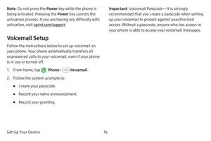 Page 23Set Up Your Device16
Note: Do not press the Power  key while the phone is 
being activated. Pressing the Power  key cancels the 
activation process. If you are having any difficulty with 
activation, visit  sprint.com/support.
Voicemail Setup
Follow the instructions below to set up voicemail on 
your phone. Your phone automatically transfers all 
unanswered calls to your voicemail, even if your phone 
is in use or turned off.
1. From home, tap   Phone >  Voicemail .
2. Follow the system prompts to:
•...