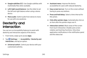 Page 247Settings240
• Google subtitles (CC): Use Google subtitles with 
multimedia files when available.
• Left/right sound balance : Use the slider to set 
the left and right balance when using a stereo 
device.
• Mono audio : Switch audio from stereo to mono 
for use with one earphone.
Dexterity and 
Interaction
You can turn on Accessibility features to assist with 
dexterity and interaction aspects of the device.
1. From home, swipe up to access Apps .
2. Tap  Settings >  Accessibility  > Dexterity and...
