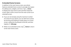 Page 33Learn About Your Device26
Extended Home Screens
In addition to the main home screen, your phone 
features extended home screens to provide more space 
for adding icons, widgets, and more. Tap 
 Home 
to display the main home screen and then swipe the 
screen right or left to move from the main screen to an 
extended screen.
• If you are not already using the maximum number 
of screens for your phone, you can add more screens 
by touching and holding an empty space on a home 
screen, sliding the...