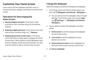 Page 34Learn About Your Device27
Customize Your Home Screen
Learn how to set the wallpaper and add, move, or 
remove shortcuts, widgets, and folders from the home 
screen.
Operations for Rearranging the 
Home Screen
• Moving widgets and icons: From home, touch 
and hold an item, and then drag it to the desired 
location.
• Deleting widgets and icons : From home, touch and 
hold an item, and then drag it to 
 Remove .
• Displaying the home screen menu : From home, 
touch and hold an empty space to display the...