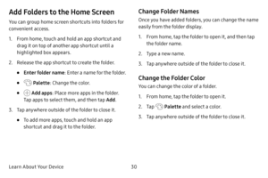 Page 37Learn About Your Device30
Add Folders to the Home Screen
You can group home screen shortcuts into folders for 
convenient access.
1. From home, touch and hold an app shortcut and 
drag it on top of another app shortcut until a 
highlighted box appears.
2. Release the app shortcut to create the folder.
• Enter folder name: Enter a name for the folder.
•  Palette: Change the color.
•  Add apps : Place more apps in the folder. 
Tap apps to select them, and then tap  Add.
3. Tap anywhere outside of the...