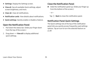 Page 42Learn About Your Device35
• Settings: Display the Settings screen.
• View all: See all available Quick settings, adjust 
screen brightness, and more.
• Clear all : Clear all notifications.
• Notification cards : View details about notifications.
• Quick settings: Quickly enable or disable a feature.
Open the Notification Panel
1. Pull down the status bar. (Slide your finger down 
from the top of the screen.)
2. Drag down  View all to display additional 
quick settings.
Close the Notification Panel
 ►...