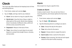 Page 8477
Apps
Clock 
The Clock app offers features for keeping track of time 
and setting alarms.
1. From home, swipe up to access Apps .
2. Tap  Clock, and tap a tab to use a feature:
• Alarm: Set an alarm to ring at a specific time.
• World clock : View the time of day or night in 
other parts of the world. World clock displays 
time in hundreds of different cities, within all 
24 time zones around the world.
• Stopwatch : Measure intervals of time.
• Timer: Use a timer to count down to an event 
based on a...