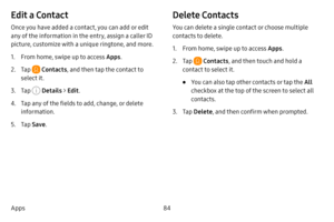 Page 9184
Apps
Edit a Contact
Once you have added a contact, you can add or edit 
any of the information in the entry, assign a caller ID 
picture, customize with a unique ringtone, and more.
1. From home, swipe up to access Apps .
2. Tap  Contacts, and then tap the contact to 
select it.
3. Tap  Details  > Edit .
4. Tap any of the fields to add, change, or delete 
information.
5. Tap Save .
Delete Contacts
You can delete a single contact or choose multiple 
contacts to delete.
1. From home, swipe up to access...