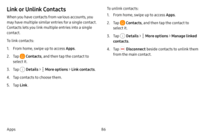 Page 9386
Apps
Link or Unlink Contacts
When you have contacts from various accounts, you 
may have multiple similar entries for a single contact. 
Contacts lets you link multiple entries into a single 
contact.
To link contacts:
1. From home, swipe up to access Apps .
2. Tap  Contacts, and then tap the contact to 
select it.
3. Tap  Details  >  More options > Link contacts .
4. Tap contacts to choose them.
5. Tap Link . To unlink contacts:
1. From home, swipe up to access Apps
.
2. Tap  Contacts, and then tap...