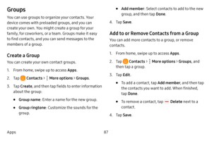 Page 9487
Apps
Groups
You can use groups to organize your contacts. Your 
device comes with preloaded groups, and you can 
create your own. You might create a group for your 
family, for coworkers, or a team. Groups make it easy 
to find contacts, and you can send messages to the 
members of a group.
Create a Group
You can create your own contact groups.
1. From home, swipe up to access Apps .
2. Tap  Contacts >  More options > Groups.
3. Tap Create , and then tap fields to enter information 
about the group:
•...