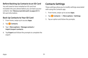 Page 9891
Apps
Before Backing Up Contacts to an SD Card
You will need to have installed an SD card (not 
included) into your phone before you can back up your 
contacts. See “Memory Card (SD Card)” on page  214 fo r 
SD card information.
Back Up Contacts to Your SD Card
1. From home, swipe up to access Apps .
2. Tap  Contacts.
3. Tap  More options >  Manage contacts >  
Import/export contacts .
4. Tap Export and follow the prompts to complete the 
export.
Contacts Settings
These settings allow you to modify...