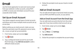 Page 9992
Apps
Email
Use the Email application to send and receive email 
from your webmail or other accounts, using POP3 
or IMAP, or access your ActiveSync account for your 
corporate email needs.
Set Up an Email Account
Your phone supports several types of email accounts 
and allows you to have multiple email accounts set up 
at one time.
Before setting up an email account, make sure you 
have the username (user ID), password, server name, 
etc., so you can get set up successfully.
1. From home, swipe up to...