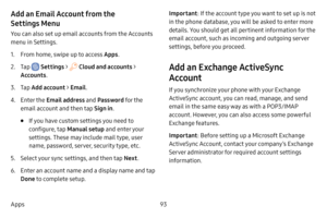 Page 10093
Apps
Add an Email Account from the 
Settings Menu
You can also set up email accounts from the Accounts 
menu in Settings.
1. From home, swipe up to access Apps . 
2. Tap  Settings >  Cloud and accounts > 
Accounts .
3. Tap Add account > Email .
4. Enter the Email address and  Password for the 
email account and then tap  Sign in.
• If you have custom settings you need to 
configure, tap  Manual setup and enter your 
settings. These may include mail type, user 
name, password, server, security type,...