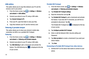 Page 10499
USB utilities
This option allows you to copy files between your PC and the 
memory card in your phone.
1.From the Home screen, tap   ➔ Settings ➔ Wireless 
and network
 ➔ USB utilities.
2.Connect your phone to your PC using a USB cable.
3.Ta p  Connect storage to PC.
4.From your PC, open the folder to view your files.
5.Copy files between your PC and the memory card.
Tethering & portable hotspot
This option allows you to share your phones’s mobile data 
connection via USB or as a portable Wi-Fi...