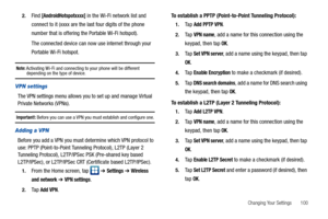 Page 105Changing Your Settings       100 2.
Find [AndroidHotspotxxxx] in the Wi-Fi network list and 
connect to it (xxxx are the last four digits of the phone 
number that is offering the Portable Wi-Fi hotspot).
The connected device can now use internet through your 
Portable Wi-Fi hotspot. 
Note: Activating Wi-Fi and connecting to your phone will be different depending on the type of device.
VPN settings
The VPN settings menu allows you to set up and manage Virtual 
Private Networks (VPNs).
Important!: Before...
