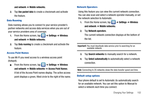 Page 107Changing Your Settings       102
and network ➔ Mobile networks.
2.Ta p  Use packet data to create a checkmark and activate 
the feature.
Data Roaming
Data roaming allows you to connect to your service provider’s 
partner networks and access data services when you are out of 
your service providers area of coverage.
1.From the Home screen, tap   ➔ Settings ➔ Wireless 
and network
 ➔ Mobile networks.
2.Ta p  Data roaming to create a checkmark and activate the 
feature.
Access Point Names
To use Wi-Fi you...