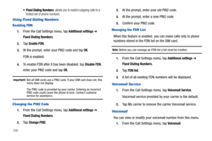 Page 110105
 Fixed Dialing Numbers: allows you to restrict outgoing calls to a 
limited set of phone numbers.
Using Fixed Dialing Numbers
Enabling FDN
1.From the Call Settings menu, tap Additional settings ➔ 
Fixed Dialing Numbers.
2.Ta p  Enable FDN.
3.At the prompt, enter your PIN2 code and tap OK.
FDN is enabled.
4.To enable FDN after it has been disabled, tap Disable FDN, 
enter your PIN2 code and tap 
OK.
Important!: Not all SIM cards use a PIN2 code. If your SIM card does not, this 
menu does not display....