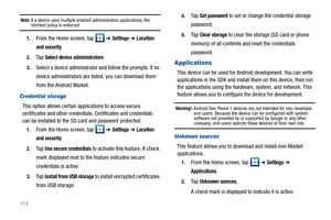 Page 116111
Note: If a device uses multiple enabled administration applications, the strictest policy is enforced.
1.From the Home screen, tap   ➔ Settings ➔ Location 
and security
.
2.Ta p  Select device administrators.
3.Select a device administrator and follow the prompts. If no 
device administrators are listed, you can download them 
from the Android Market.
Credential storage
This option allows certain applications to access secure 
certificates and other credentials. Certificates and credentials 
can be...