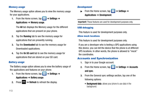 Page 118113
Memor y usage
The Memory usage option allows you to view the memory usage 
for your applications.
1.From the Home screen, tap   ➔ Settings ➔ 
Applications ➔ Memory usage.
The 
All tab displays the Memory usage for the different 
applications that are present on your phone.
2.Ta p  t h e  Running tab to see the memory usage for 
applications that are presently running.
3.Ta p  t h e  Downloaded tab to see the memory usage for 
Downloaded applications.
4.Ta p  t h e  On SD card tab to see the memory...