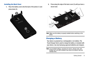 Page 13Getting Started       8
Installing the Back Cover
1.Place the battery cover onto the back of the phone (1) and 
press down (2).
2.Press along the edge of the back cover (3) until you have a 
secure seal.
Note:  Make sure the battery is properly installed before switching on the phone.
Charging a Batter y
Your device is powered by a rechargeable Li-ion battery. The 
Travel Charger that is used to charge the battery, is included with 
your device. Use only Samsung-approved batteries and chargers. 
Note:...
