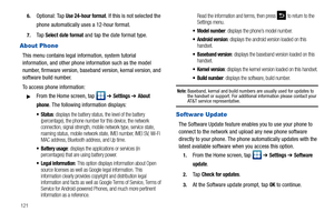 Page 1261216.
Optional: Tap Use 24-hour format. If this is not selected the 
phone automatically uses a 12-hour format.
7.Ta p  Select date format and tap the date format type.
About Phone
This menu contains legal information, system tutorial 
information, and other phone information such as the model 
number, firmware version, baseband version, kernal version, and 
software build number. 
To access phone information:
From the Home screen, tap   ➔ Settings ➔ About 
phone
. The following information displays:...