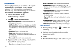 Page 130125
Using Bookmarks
While navigating a website, you can bookmark a site to quickly 
and easily access it at a future time. The URLs (website 
addresses) of the bookmarked sites are displayed in the 
Bookmarks page. From the Bookmarks page you can also view 
your Most visited websites and view your History.
1.From the Home webpage, tap .
The Bookmarks page is displayed.
2.Press  to display the following options:
 Bookmark last-viewed page: Creates a new bookmark for the 
last webpage that you viewed....