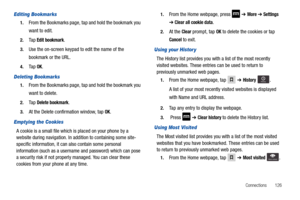 Page 131Connections       126
Editing Bookmarks
1.From the Bookmarks page, tap and hold the bookmark you 
want to edit.
2.Ta p  Edit bookmark.
3.Use the on-screen keypad to edit the name of the 
bookmark or the URL.
4.Ta p  OK.
Deleting Bookmarks
1.From the Bookmarks page, tap and hold the bookmark you 
want to delete.
2.Ta p  Delete bookmark.
3.At the Delete confirmation window, tap OK.
Emptying the Cookies
A cookie is a small file which is placed on your phone by a 
website during navigation. In addition to...