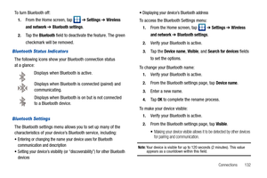 Page 137Connections       132
To turn Bluetooth off:
1.From the Home screen, tap   ➔ Settings ➔ Wireless 
and network 
➔ Bluetooth settings.
2.Ta p  t h e  Bluetooth field to deactivate the feature. The green 
checkmark will be removed.
Bluetooth Status Indicators
The following icons show your Bluetooth connection status 
at a glance:
Displays when Bluetooth is active.
Displays when Bluetooth is connected (paired) and 
communicating.
Displays when Bluetooth is on but is not connected 
to a Bluetooth device....