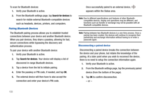 Page 138133
To scan for Bluetooth devices:
1.Verify your Bluetooth is active.
2.From the Bluetooth settings page, tap Search for devices to 
search for visible external Bluetooth-compatible devices 
such as headsets, devices, printers, and computers.
Pairing Bluetooth Devices
The Bluetooth pairing process allows you to establish trusted 
connections between your device and another Bluetooth device. 
When you pair devices, they share a passkey, allowing for fast, 
secure connections while bypassing the discovery...