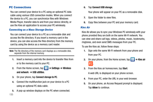 Page 140135
PC Connections
You can connect your device to a PC using an optional PC data 
cable using various USB connection modes. When you connect 
the device to a PC, you can synchronize files with Windows 
Media Player, transfer data to and from your device directly, or 
use the Kies air application to access your PC wirelessly.
Connecting as a Mass Storage Device
You can connect your device to a PC as a removable disk and 
access the file directory. If you insert a memory card in the 
device, you can also...