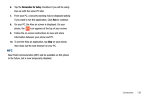 Page 141Connections       136 6.
Ta p  t h e  Remember for today checkbox if you will be using 
Kies air with the same PC later.
7.From your PC, a security warning may be displayed asking 
if you want to run this application. Click 
Run to continue.
8.On your PC, the Kies air screen is displayed. On your 
phone, the   icon appears at the top of your screen.
9.Follow the on-screen instructions to view and share 
information between your phone and PC.
10.To exit the Kies air application, tap Stop on your phone,...