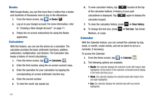 Page 146141
Books
With Google Books, you can find more than 3 million free e-books 
and hundreds of thousands more to buy in the eBookstore.
1.From the Home screen, tap   ➔ Books .
2.Log on to your Google account. For more information, refer 
to “Creating a New Google Account”  on page 11.
3.Follow the on-screen instructions for using the Books 
application.
Calculator
With this feature, you can use the phone as a calculator. The 
calculator provides the basic arithmetic functions; addition, 
subtraction,...